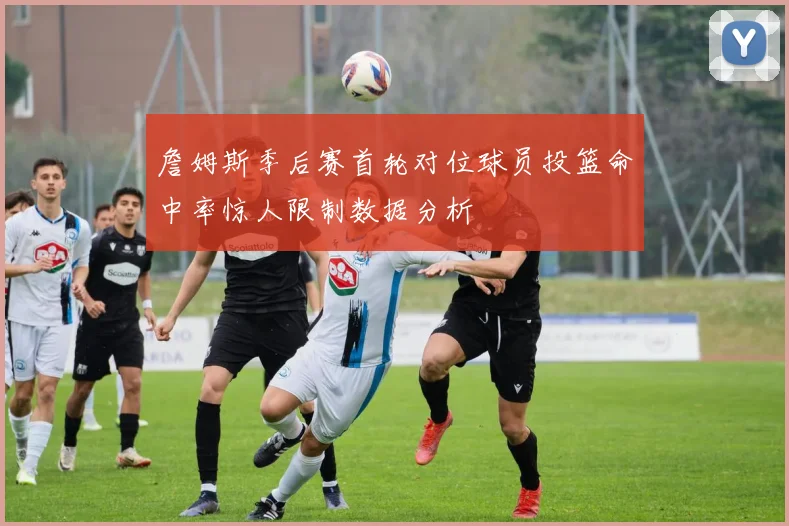 詹姆斯季后赛首轮对位球员投篮命中率惊人限制数据分析