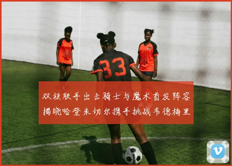双核联手出击骑士与魔术首发阵容揭晓哈登米切尔携手挑战韦德梅里尔
