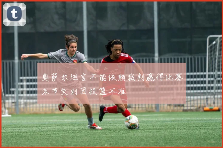 奥萨尔坦言不能依赖裁判赢得比赛末节失利因投篮不准