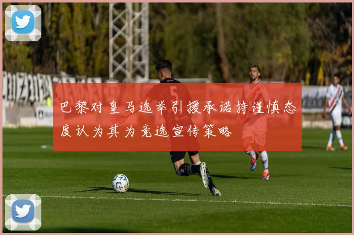 巴黎对皇马选举引援承诺持谨慎态度认为其为竞选宣传策略