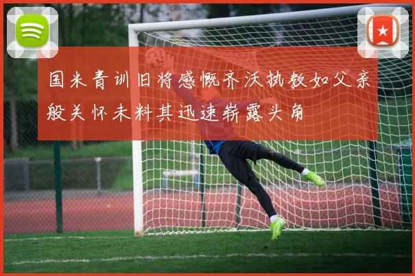 国米青训旧将感慨齐沃执教如父亲般关怀未料其迅速崭露头角