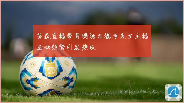 芬森直播带货现场火爆与美女主播互动频繁引发热议