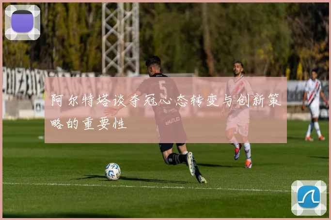 阿尔特塔谈夺冠心态转变与创新策略的重要性