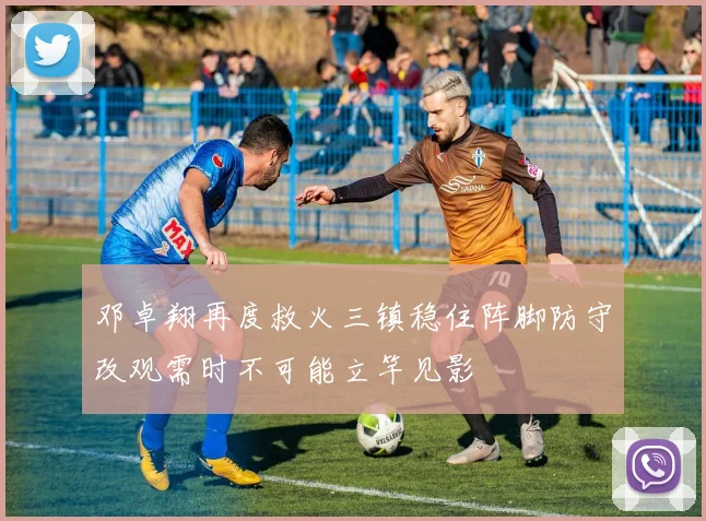 邓卓翔再度救火三镇稳住阵脚防守改观需时不可能立竿见影
