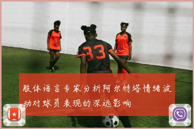 肢体语言专家分析阿尔特塔情绪波动对球员表现的深远影响