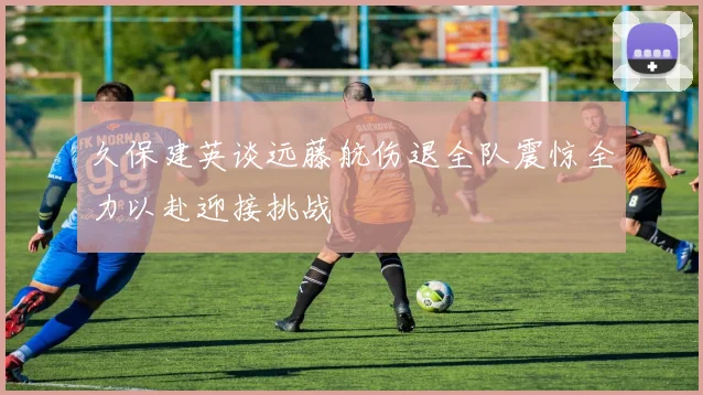 久保建英谈远藤航伤退全队震惊全力以赴迎接挑战