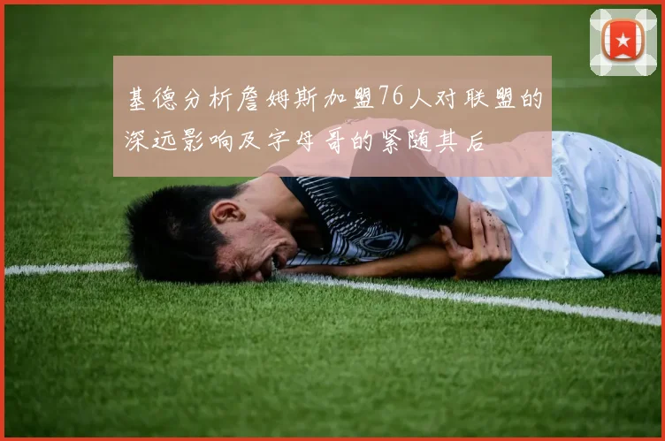 基德分析詹姆斯加盟76人对联盟的深远影响及字母哥的紧随其后