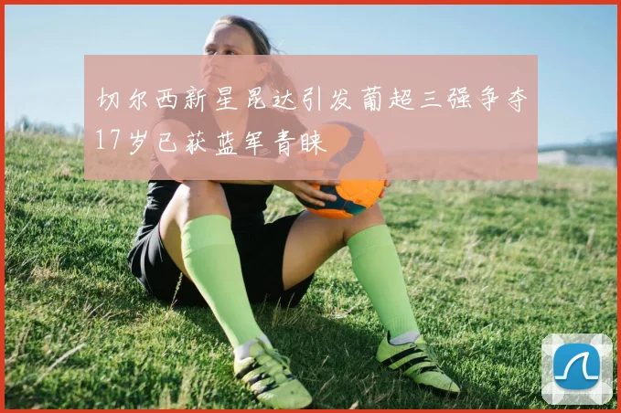 切尔西新星昆达引发葡超三强争夺17岁已获蓝军青睐